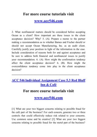 For more course tutorials visit
www.acc546.com
2. What nonfinancial matters should be considered before accepting
Ocean as a client? How important are these issues to the client
acceptance decision? Why? 5. (A). Prepare a memo to the partner
making a recommendation as to whether Barnes and Fischer should or
should not accept Ocean Manufacturing, Inc. as an audit client.
Carefully justify your position in light of the information in the case.
Include consideration of reasons both for and against acceptance and
be sure to address both financial and nonfinancial issues to justify
your recommendation. 6. (A). How might the confirmation tendency
affect the client acceptance decision? 6. (B). How might the
overconfidence tendency come into play in the client acceptance
decision?
==============================================
ACC 546 Individual Assignment Case 5.3 Red Bluff
Inn & Café
For more course tutorials visit
www.acc546.com
[1] What are your two biggest concerns relating to possible fraud for
the café part of the business? For each concern, generate two or three
controls that could effectively reduce risk related to your concerns.
Use common sense and be creative! [2] What are your two biggest
concerns relating to possible fraud for the motel part of the business?
 