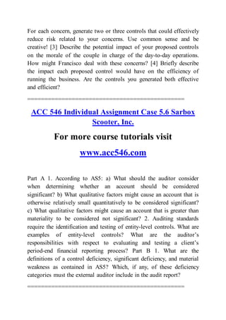 For each concern, generate two or three controls that could effectively
reduce risk related to your concerns. Use common sense and be
creative! [3] Describe the potential impact of your proposed controls
on the morale of the couple in charge of the day-to-day operations.
How might Francisco deal with these concerns? [4] Briefly describe
the impact each proposed control would have on the efficiency of
running the business. Are the controls you generated both effective
and efficient?
==============================================
ACC 546 Individual Assignment Case 5.6 Sarbox
Scooter, Inc.
For more course tutorials visit
www.acc546.com
Part A 1. According to AS5: a) What should the auditor consider
when determining whether an account should be considered
significant? b) What qualitative factors might cause an account that is
otherwise relatively small quantitatively to be considered significant?
c) What qualitative factors might cause an account that is greater than
materiality to be considered not significant? 2. Auditing standards
require the identification and testing of entity-level controls. What are
examples of entity-level controls? What are the auditor’s
responsibilities with respect to evaluating and testing a client’s
period-end financial reporting process? Part B 1. What are the
definitions of a control deficiency, significant deficiency, and material
weakness as contained in AS5? Which, if any, of these deficiency
categories must the external auditor include in the audit report?
==============================================
 
