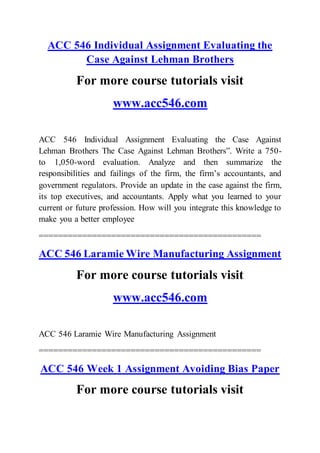 ACC 546 Individual Assignment Evaluating the
Case Against Lehman Brothers
For more course tutorials visit
www.acc546.com
ACC 546 Individual Assignment Evaluating the Case Against
Lehman Brothers The Case Against Lehman Brothers”. Write a 750-
to 1,050-word evaluation. Analyze and then summarize the
responsibilities and failings of the firm, the firm’s accountants, and
government regulators. Provide an update in the case against the firm,
its top executives, and accountants. Apply what you learned to your
current or future profession. How will you integrate this knowledge to
make you a better employee
==============================================
ACC 546 Laramie Wire Manufacturing Assignment
For more course tutorials visit
www.acc546.com
ACC 546 Laramie Wire Manufacturing Assignment
==============================================
ACC 546 Week 1 Assignment Avoiding Bias Paper
For more course tutorials visit
 