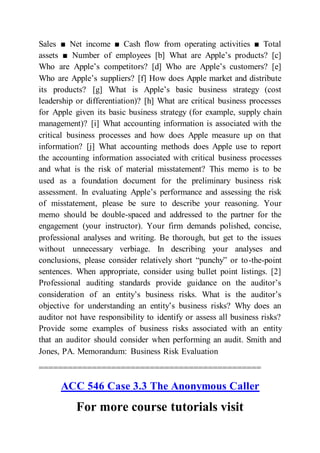Sales ■ Net income ■ Cash flow from operating activities ■ Total
assets ■ Number of employees [b] What are Apple’s products? [c]
Who are Apple’s competitors? [d] Who are Apple’s customers? [e]
Who are Apple’s suppliers? [f] How does Apple market and distribute
its products? [g] What is Apple’s basic business strategy (cost
leadership or differentiation)? [h] What are critical business processes
for Apple given its basic business strategy (for example, supply chain
management)? [i] What accounting information is associated with the
critical business processes and how does Apple measure up on that
information? [j] What accounting methods does Apple use to report
the accounting information associated with critical business processes
and what is the risk of material misstatement? This memo is to be
used as a foundation document for the preliminary business risk
assessment. In evaluating Apple’s performance and assessing the risk
of misstatement, please be sure to describe your reasoning. Your
memo should be double-spaced and addressed to the partner for the
engagement (your instructor). Your firm demands polished, concise,
professional analyses and writing. Be thorough, but get to the issues
without unnecessary verbiage. In describing your analyses and
conclusions, please consider relatively short “punchy” or to-the-point
sentences. When appropriate, consider using bullet point listings. [2]
Professional auditing standards provide guidance on the auditor’s
consideration of an entity’s business risks. What is the auditor’s
objective for understanding an entity’s business risks? Why does an
auditor not have responsibility to identify or assess all business risks?
Provide some examples of business risks associated with an entity
that an auditor should consider when performing an audit. Smith and
Jones, PA. Memorandum: Business Risk Evaluation
==============================================
ACC 546 Case 3.3 The Anonymous Caller
For more course tutorials visit
 