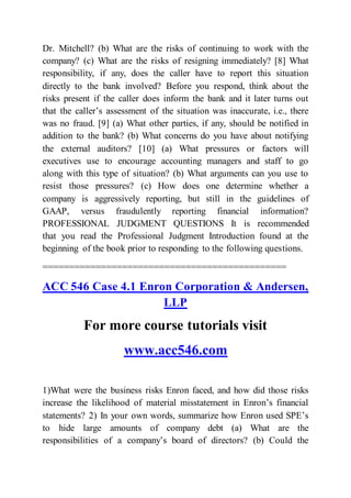 Dr. Mitchell? (b) What are the risks of continuing to work with the
company? (c) What are the risks of resigning immediately? [8] What
responsibility, if any, does the caller have to report this situation
directly to the bank involved? Before you respond, think about the
risks present if the caller does inform the bank and it later turns out
that the caller’s assessment of the situation was inaccurate, i.e., there
was no fraud. [9] (a) What other parties, if any, should be notified in
addition to the bank? (b) What concerns do you have about notifying
the external auditors? [10] (a) What pressures or factors will
executives use to encourage accounting managers and staff to go
along with this type of situation? (b) What arguments can you use to
resist those pressures? (c) How does one determine whether a
company is aggressively reporting, but still in the guidelines of
GAAP, versus fraudulently reporting financial information?
PROFESSIONAL JUDGMENT QUESTIONS It is recommended
that you read the Professional Judgment Introduction found at the
beginning of the book prior to responding to the following questions.
==============================================
ACC 546 Case 4.1 Enron Corporation & Andersen,
LLP
For more course tutorials visit
www.acc546.com
1)What were the business risks Enron faced, and how did those risks
increase the likelihood of material misstatement in Enron’s financial
statements? 2) In your own words, summarize how Enron used SPE’s
to hide large amounts of company debt (a) What are the
responsibilities of a company’s board of directors? (b) Could the
 