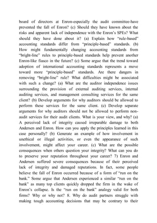 board of directors at Enron-especially the audit committee-have
prevented the fall of Enron? (c) Should they have known about the
risks and apparent lack of independence with the Enron’s SPEs? What
should they have done about it? (a) Explain how “rule-based”
accounting standards differ from “principle-based” standards. (b)
How might fundamentally changing accounting standards from
“bright-line” rules to principle-based standards help prevent another
Enron-like fiasco in the future? (c) Some argue that the trend toward
adoption of international accounting standards represents a move
toward more “principle-based” standards. Are there dangers in
removing “bright-line” rule? What difficulties might be associated
with such a change? (a) What are the auditor independence issues
surrounding the provision of external auditing services, internal
auditing services, and management consulting services for the same
client? (b) Develop arguments for why auditors should be allowed to
perform these services for the same client. (c) Develop separate
arguments for why auditors should not be allowed to perform non-
audit services for their audit clients. What is your view, and why? (a)
A perceived lack of integrity caused irreparable damage to both
Andersen and Enron. How can you apply the principles learned in this
case personally? (b) Generate an example of how involvement in
unethical or illegal activities, or even the appearance of such
involvement, might affect your career. (c) What are the possible
consequences when others question your integrity? What can you do
to preserve your reputation throughout your career? 7) Enron and
Andersen suffered severe consequences because of their perceived
lack of integrity and damaged reputations. In fact, some people
believe the fall of Enron occurred because of a form of “run on the
bank.” Some argue that Andersen experienced a similar “run on the
bank” as many top clients quickly dropped the firm in the wake of
Enron’s collapse. Is the “run on the bank” analogy valid for both
firms? Why or why not? 8. Why do audit partners struggle with
making tough accounting decisions that may be contrary to their
 