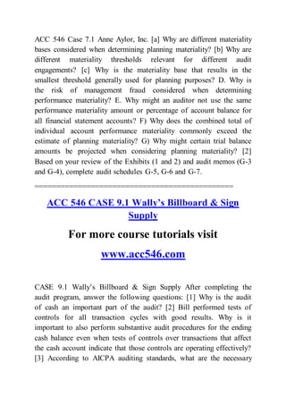 ACC 546 Case 7.1 Anne Aylor, Inc. [a] Why are different materiality
bases considered when determining planning materiality? [b] Why are
different materiality thresholds relevant for different audit
engagements? [c] Why is the materiality base that results in the
smallest threshold generally used for planning purposes? D. Why is
the risk of management fraud considered when determining
performance materiality? E. Why might an auditor not use the same
performance materiality amount or percentage of account balance for
all financial statement accounts? F) Why does the combined total of
individual account performance materiality commonly exceed the
estimate of planning materiality? G) Why might certain trial balance
amounts be projected when considering planning materiality? [2]
Based on your review of the Exhibits (1 and 2) and audit memos (G-3
and G-4), complete audit schedules G-5, G-6 and G-7.
==============================================
ACC 546 CASE 9.1 Wally’s Billboard & Sign
Supply
For more course tutorials visit
www.acc546.com
CASE 9.1 Wally’s Billboard & Sign Supply After completing the
audit program, answer the following questions: [1] Why is the audit
of cash an important part of the audit? [2] Bill performed tests of
controls for all transaction cycles with good results. Why is it
important to also perform substantive audit procedures for the ending
cash balance even when tests of controls over transactions that affect
the cash account indicate that those controls are operating effectively?
[3] According to AICPA auditing standards, what are the necessary
 