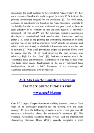ingredients for audit evidence to be considered “appropriate”? [4] For
each procedure listed in the audit program (schedule C 2), indicate the
primary assertion(s) targeted by the procedure. [5] For each error,
concern, or adjustment you listed on the Audit Summary (schedule C
3), briefly describe at least one additional test you could perform to
gain evidence as to whether or not the cash account is materially
misstated. [6] The AICPA and the American Banker’s Association
developed a standardized bank confirmation form—see working
paper C 6. What is the purpose for confirming information in item
number two on the bank confirmation form? Identify the accounts and
related audit assertion(s) to which the information in item number two
is relevant. [7] What audit procedures might you perform if you were
to decide that the risk of fraud involving the cash account was
relatively high for this client? [8] Perform an online search for
“electronic bank confirmations.” Summarize in one page or less what
you learn about recent developments in the use of web-based bank
confirmations. Include a brief discussion of the advantages of
electronic confirmations in your write-up.
==============================================
ACC 546 Case 9.3 Longeta Corporation
For more course tutorials visit
www.acc546.com
Case 9.3 Longeta Corporation overs auditing revenue contracts. You
want to be thoroughly prepared for the meeting with the audit
manager. Perform the following procedures to be certain you have all
necessary information about the transaction’s treatment. [1] The
Financial Accounting Standards Board (FASB) and the International
Accounting Standards Board (IASB) recently completed a joint
 