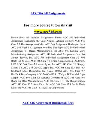 ACC 546 All Assignments
For more course tutorials visit
www.acc546.com
Please check All Included Assignments Below ACC 546 Individual
Assignment Evaluating the Case Against Lehman Brothers ACC 546
Case 3.3 The Anonymous Caller ACC 546 Assignment Burlington Bees
ACC 546 Week 1 Assignment Avoiding Bias Paper ACC 546 Individual
Assignment 1.1 Ocean Manufacturing, Inc ACC 546 Laramie Wire
Manufacturing Assignment ACC 546 Individual Assignment Case 5.6
Sarbox Scooter, Inc. ACC 546 Individual Assignment Case 5.3 Red
Bluff Inn & Cafe ACC 546 Case 4.1 Enron Corporation & Andersen,
LLP ACC 546 Case 7.1 Anne Aylor, Inc ACC 546 Case 5.1 Simply
Steam, Co. ACC 546 Case 2.2 Apple Inc. ACC 546 Case 10.4 and 10.5
Southeast Shoe Distributor, Inc (Score 100%) ACC 546 Case 9.7
RedPack Beer Company ACC 546 CASE 9.1 Wally’s Billboard & Sign
Supply ACC 546 Case 9.3 Longeta Corporation ACC 546 Case 9.4
Bud's Big Blue Manufacturing ACC 546 Case 11.1 The Runners Shop
ACC 546 Case 12.2 Auto Parts. Inc ACC 546 Case 12.4 Surfer Dude
Duds, Inc ACC 546 Case 12.1 EyeMax Corporation
==============================================
ACC 546 Assignment Burlington Bees
 