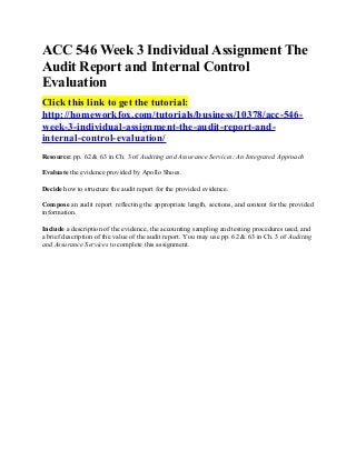 ACC 546 Week 3 Individual Assignment The
Audit Report and Internal Control
Evaluation
Click this link to get the tutorial:
http://homeworkfox.com/tutorials/business/10378/acc-546-
week-3-individual-assignment-the-audit-report-and-
internal-control-evaluation/
Resource: pp. 62 & 63 in Ch. 3 of Auditing and Assurance Services: An Integrated Approach

Evaluate the evidence provided by Apollo Shoes.

Decide how to structure the audit report for the provided evidence.

Compose an audit report reflecting the appropriate length, sections, and content for the provided
information.

Include a description of the evidence, the accounting sampling and testing procedures used, and
a brief description of the value of the audit report. You may use pp. 62 & 63 in Ch. 3 of Auditing
and Assurance Services to complete this assignment.
 