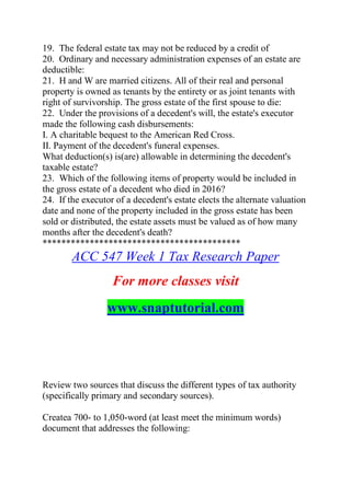 19. The federal estate tax may not be reduced by a credit of
20. Ordinary and necessary administration expenses of an estate are
deductible:
21. H and W are married citizens. All of their real and personal
property is owned as tenants by the entirety or as joint tenants with
right of survivorship. The gross estate of the first spouse to die:
22. Under the provisions of a decedent's will, the estate's executor
made the following cash disbursements:
I. A charitable bequest to the American Red Cross.
II. Payment of the decedent's funeral expenses.
What deduction(s) is(are) allowable in determining the decedent's
taxable estate?
23. Which of the following items of property would be included in
the gross estate of a decedent who died in 2016?
24. If the executor of a decedent's estate elects the alternate valuation
date and none of the property included in the gross estate has been
sold or distributed, the estate assets must be valued as of how many
months after the decedent's death?
******************************************
ACC 547 Week 1 Tax Research Paper
For more classes visit
www.snaptutorial.com
Review two sources that discuss the different types of tax authority
(specifically primary and secondary sources).
Createa 700- to 1,050-word (at least meet the minimum words)
document that addresses the following:
 