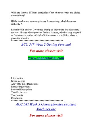 What are the two different categories of tax research (open and closed
transactions)?
Of the two known sources, primary & secondary, which has more
authority ?
Explain your answer. Give three examples of primary and secondary
sources, discuss where you can find the sources, whether they are paid
or free sources, and what kind of information you will find about a
given tax situation.
******************************************
ACC 547 Week 2 Getting Personal
For more classes visit
www.snaptutorial.com
Introduction
Gross Income
Above the Line Deductions
Itemize Deductions
Personal Exemptions
Taxable Income
Tax Credits
Conclusion
******************************************
ACC 547 Week 3 Comprehensive Problem
Machines Inc
For more classes visit
 