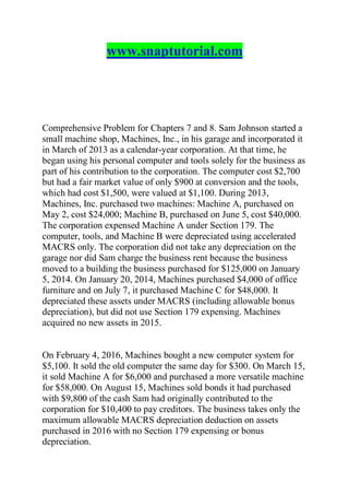 www.snaptutorial.com
Comprehensive Problem for Chapters 7 and 8. Sam Johnson started a
small machine shop, Machines, Inc., in his garage and incorporated it
in March of 2013 as a calendar-year corporation. At that time, he
began using his personal computer and tools solely for the business as
part of his contribution to the corporation. The computer cost $2,700
but had a fair market value of only $900 at conversion and the tools,
which had cost $1,500, were valued at $1,100. During 2013,
Machines, Inc. purchased two machines: Machine A, purchased on
May 2, cost $24,000; Machine B, purchased on June 5, cost $40,000.
The corporation expensed Machine A under Section 179. The
computer, tools, and Machine B were depreciated using accelerated
MACRS only. The corporation did not take any depreciation on the
garage nor did Sam charge the business rent because the business
moved to a building the business purchased for $125,000 on January
5, 2014. On January 20, 2014, Machines purchased $4,000 of office
furniture and on July 7, it purchased Machine C for $48,000. It
depreciated these assets under MACRS (including allowable bonus
depreciation), but did not use Section 179 expensing. Machines
acquired no new assets in 2015.
On February 4, 2016, Machines bought a new computer system for
$5,100. It sold the old computer the same day for $300. On March 15,
it sold Machine A for $6,000 and purchased a more versatile machine
for $58,000. On August 15, Machines sold bonds it had purchased
with $9,800 of the cash Sam had originally contributed to the
corporation for $10,400 to pay creditors. The business takes only the
maximum allowable MACRS depreciation deduction on assets
purchased in 2016 with no Section 179 expensing or bonus
depreciation.
 