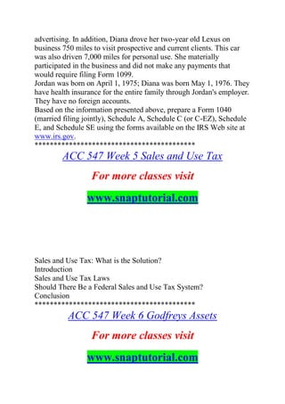 advertising. In addition, Diana drove her two-year old Lexus on
business 750 miles to visit prospective and current clients. This car
was also driven 7,000 miles for personal use. She materially
participated in the business and did not make any payments that
would require filing Form 1099.
Jordan was born on April 1, 1975; Diana was born May 1, 1976. They
have health insurance for the entire family through Jordan's employer.
They have no foreign accounts.
Based on the information presented above, prepare a Form 1040
(married filing jointly), Schedule A, Schedule C (or C-EZ), Schedule
E, and Schedule SE using the forms available on the IRS Web site at
www.irs.gov.
******************************************
ACC 547 Week 5 Sales and Use Tax
For more classes visit
www.snaptutorial.com
Sales and Use Tax: What is the Solution?
Introduction
Sales and Use Tax Laws
Should There Be a Federal Sales and Use Tax System?
Conclusion
******************************************
ACC 547 Week 6 Godfreys Assets
For more classes visit
www.snaptutorial.com
 