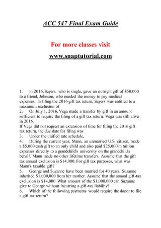 ACC 547 Final Exam Guide
For more classes visit
www.snaptutorial.com
1. In 2016, Sayers, who is single, gave an outright gift of $50,000
to a friend, Johnson, who needed the money to pay medical
expenses. In filing the 2016 gift tax return, Sayers was entitled to a
maximum exclusion of
2. On July 1, 2016, Vega made a transfer by gift in an amount
sufficient to require the filing of a gift tax return. Vega was still alive
in 2016.
If Vega did not request an extension of time for filing the 2016 gift
tax return, the due date for filing was
3. Under the unified rate schedule,
4. During the current year, Mann, an unmarried U.S. citizen, made
a $5,000 cash gift to an only child and also paid $25,000 in tuition
expenses directly to a grandchild's university on the grandchild's
behalf. Mann made no other lifetime transfers. Assume that the gift
tax annual exclusion is $14,000. For gift tax purposes, what was
Mann's taxable gift?
5. George and Suzanne have been married for 40 years. Suzanne
inherited $1,000,000 from her mother. Assume that the annual gift-tax
exclusion is $14,000. What amount of the $1,000,000 can Suzanne
give to George without incurring a gift-tax liability?
6. Which of the following payments would require the donor to file
a gift tax return?
 