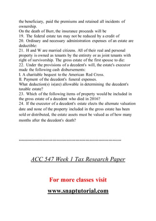 the beneficiary, paid the premiums and retained all incidents of
ownership.
On the death of Burr, the insurance proceeds will be
19. The federal estate tax may not be reduced by a credit of
20. Ordinary and necessary administration expenses of an estate are
deductible:
21. H and W are married citizens. All of their real and personal
property is owned as tenants by the entirety or as joint tenants with
right of survivorship. The gross estate of the first spouse to die:
22. Under the provisions of a decedent's will, the estate's executor
made the following cash disbursements:
I. A charitable bequest to the American Red Cross.
II. Payment of the decedent's funeral expenses.
What deduction(s) is(are) allowable in determining the decedent's
taxable estate?
23. Which of the following items of property would be included in
the gross estate of a decedent who died in 2016?
24. If the executor of a decedent's estate elects the alternate valuation
date and none of the property included in the gross estate has been
sold or distributed, the estate assets must be valued as of how many
months after the decedent's death?
************************************************************************
ACC 547 Week 1 Tax Research Paper
For more classes visit
www.snaptutorial.com
 