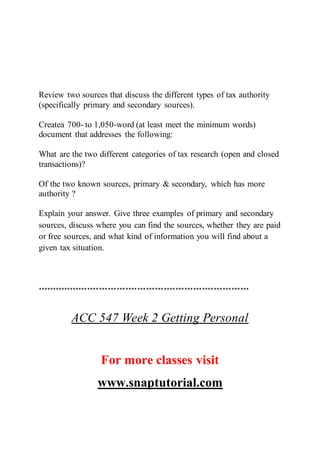 Review two sources that discuss the different types of tax authority
(specifically primary and secondary sources).
Createa 700- to 1,050-word (at least meet the minimum words)
document that addresses the following:
What are the two different categories of tax research (open and closed
transactions)?
Of the two known sources, primary & secondary, which has more
authority ?
Explain your answer. Give three examples of primary and secondary
sources, discuss where you can find the sources, whether they are paid
or free sources, and what kind of information you will find about a
given tax situation.
************************************************************************
ACC 547 Week 2 Getting Personal
For more classes visit
www.snaptutorial.com
 