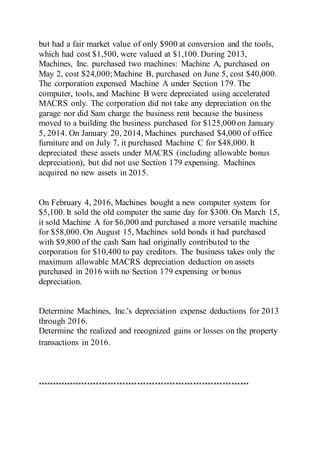 but had a fair market value of only $900 at conversion and the tools,
which had cost $1,500, were valued at $1,100. During 2013,
Machines, Inc. purchased two machines: Machine A, purchased on
May 2, cost $24,000;Machine B, purchased on June 5, cost $40,000.
The corporation expensed Machine A under Section 179. The
computer, tools, and Machine B were depreciated using accelerated
MACRS only. The corporation did not take any depreciation on the
garage nor did Sam charge the business rent because the business
moved to a building the business purchased for $125,000 on January
5, 2014. On January 20, 2014, Machines purchased $4,000 of office
furniture and on July 7, it purchased Machine C for $48,000. It
depreciated these assets under MACRS (including allowable bonus
depreciation), but did not use Section 179 expensing. Machines
acquired no new assets in 2015.
On February 4, 2016, Machines bought a new computer system for
$5,100. It sold the old computer the same day for $300. On March 15,
it sold Machine A for $6,000 and purchased a more versatile machine
for $58,000. On August 15, Machines sold bonds it had purchased
with $9,800 of the cash Sam had originally contributed to the
corporation for $10,400 to pay creditors. The business takes only the
maximum allowable MACRS depreciation deduction on assets
purchased in 2016 with no Section 179 expensing or bonus
depreciation.
Determine Machines, Inc.'s depreciation expense deductions for 2013
through 2016.
Determine the realized and recognized gains or losses on the property
transactions in 2016.
************************************************************************
 