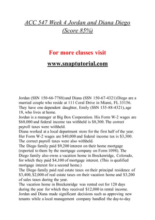ACC 547 Week 4 Jordan and Diana Diego
(Score 85%)
For more classes visit
www.snaptutorial.com
Jordan (SSN 150-66-7788)and Diana (SSN 150-67-4321)Diego are a
married couple who reside at 111 Coral Drive in Miami, FL 33156.
They have one dependent daughter, Emily (SSN 155-88-4321), age
18, who lives at home.
Jordan is a manager at Big Box Corporation. His Form W-2 wages are
$68,000 and federal income tax withheld is $8,300. The correct
payroll taxes were withheld.
Diana worked at a local department store for the first half of the year.
Her Form W-2 wages are $40,000 and federal income tax is $3,300.
The correct payroll taxes were also withheld.
The Diego family paid $9,200 interest on their home mortgage
(reported to them by the mortgage company on Form 1098). The
Diego family also owns a vacation home in Breckenridge, Colorado,
for which they paid $4,100 of mortgage interest. (This is qualified
mortgage interest for a second home.)
The Diego family paid real estate taxes on their principal residence of
$3,400, $2,000 of real estate taxes on their vacation home and $3,200
of sales taxes during the year.
The vacation home in Breckenridge was rented out for 120 days
during the year for which they received $12,000 in rental income.
Jordan and Diana made significant decisions such as approving new
tenants while a local management company handled the day-to-day
 