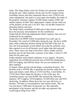 needs. The Diego family used it for 30 days for a personal vacation
during the year. Other expenses for the year for this vacation home
(excluding interest and taxes mentioned above) were: $700 for real
estate management fees paid to a local agent who handles the rental of
the property, insurance expense $2,200, repairs expense $500, and
utilities expense $1,800. Their depreciation expense for the rental use
of this property for the year is $1,455. They use the IRS formula for
allocating interest and taxes.
The Diego family contributed $3,000 cash to their church and they
have the necessary documentation for this contribution.
Jordan had the following employment-related expenses that were not
reimbursed by his employer:
Jordan drove his BMW (which he purchased four years ago on
November 18) a total of 12,000 miles during the year. He drove 4,800
miles while conducting business during the first half of the year. In
July, the firm purchased several hybrid autos that the architects were
then required to use for all business travel rather than their personal
autos. These autos were kept at the firm's offices. Jordan used his
personal auto for the three-mile commute to his office, a total of 1,500
miles for the entire year.
Jordan attended work-related conference in Los Angeles. He paid a
registration fee of $400 and incurred costs of $450 for transportation,
$625 for lodging, and $260 for meals. He was not reimbursed for
these expenses.
In August, Diana quit her job and began a consulting business. The
business code is 541990. She is operating the business under her own
name and rented a small office at 1234 Coral Way, Coral Gables, FL
33146. Since Diana began her business so late in the year, her
consulting income was only $8,000. She incurred the following
expenses: $475 supplies, $210 telephone, $3,200 office rent, and $325
advertising. In addition, Diana drove her two-year old Lexus on
business 750 miles to visit prospective and current clients. This car
was also driven 7,000 miles for personal use. She materially
participated in the business and did not make any payments that
would require filing Form 1099.
 