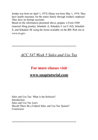 Jordan was born on April 1, 1975; Diana was born May 1, 1976. They
have health insurance for the entire family through Jordan's employer.
They have no foreign accounts.
Based on the information presented above, prepare a Form 1040
(married filing jointly), Schedule A, Schedule C (or C-EZ), Schedule
E, and Schedule SE using the forms available on the IRS Web site at
www.irs.gov.
************************************************************************
ACC 547 Week 5 Sales and Use Tax
For more classes visit
www.snaptutorial.com
Sales and Use Tax: What is the Solution?
Introduction
Sales and Use Tax Laws
Should There Be a Federal Sales and Use Tax System?
Conclusion
************************************************************************
 