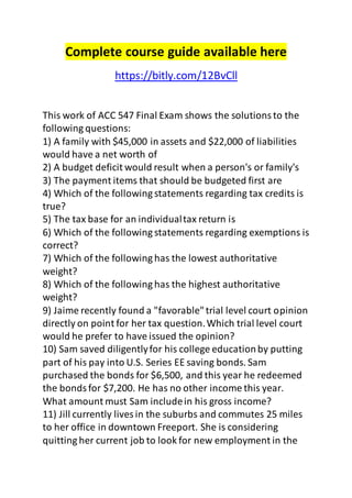 Complete course guide available here 
https://bitly.com/12BvCll 
This work of ACC 547 Final Exam shows the solutions to the 
following questions: 
1) A family with $45,000 in assets and $22,000 of liabilities 
would have a net worth of 
2) A budget deficit would result when a person's or family's 
3) The payment items that should be budgeted first are 
4) Which of the following statements regarding tax credits is 
true? 
5) The tax base for an individual tax return is 
6) Which of the following statements regarding exemptions is 
correct? 
7) Which of the following has the lowest authoritative 
weight? 
8) Which of the following has the highest authoritative 
weight? 
9) Jaime recently found a "favorable" trial level court opinion 
directly on point for her tax question. Which trial level court 
would he prefer to have issued the opinion? 
10) Sam saved diligently for his college education by putting 
part of his pay into U.S. Series EE saving bonds. Sam 
purchased the bonds for $6,500, and this year he redeemed 
the bonds for $7,200. He has no other income this year. 
What amount must Sam include in his gross income? 
11) Jill currently lives in the suburbs and commutes 25 miles 
to her office in downtown Freeport. She is considering 
quitting her current job to look for new employment in the 
 