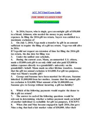 ACC 547 Final Exam Guide
FOR MORE CLASSES VISIT
www.acc547master.com
1. In 2016, Sayers, who is single, gave an outright gift of $50,000
to a friend, Johnson, who needed the money to pay medical
expenses. In filing the 2016 gift tax return, Sayers was entitled to a
maximum exclusion of
2. On July 1, 2016, Vega made a transfer by gift in an amount
sufficient to require the filing of a gift tax return. Vega was still alive
in 2016.
If Vega did not request an extension of time for filing the 2016 gift
tax return, the due date for filing was
3. Under the unified rate schedule,
4. During the current year, Mann, an unmarried U.S. citizen,
made a $5,000 cash gift to an only child and also paid $25,000 in
tuition expenses directly to a grandchild's university on the
grandchild's behalf. Mann made no other lifetime transfers. Assume
that the gift tax annual exclusion is $14,000. For gift tax purposes,
what was Mann's taxable gift?
5. George and Suzanne have been married for 40 years. Suzanne
inherited $1,000,000 from her mother. Assume that the annual gift-
tax exclusion is $14,000. What amount of the $1,000,000 can
Suzanne give to George without incurring a gift-tax liability?
6. Which of the following payments would require the donor to
file a gift tax return?
7. The answer to each of the following questions would be
relevant in determining whether a tuition payment made on behalf
of another individual is excludible for gift tax purposes, EXCEPT:
8. When Jim and Nina became engaged in April 2016, Jim gave
Nina a ring that had a fair market value of $50,000. After their
 