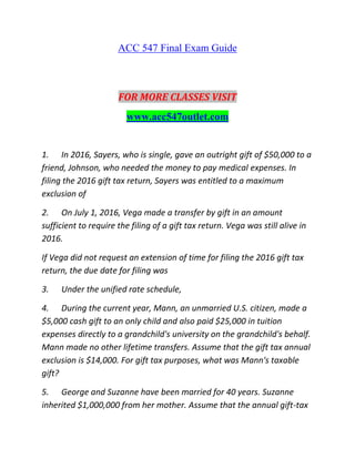 ACC 547 Final Exam Guide
FOR MORE CLASSES VISIT
www.acc547outlet.com
1. In 2016, Sayers, who is single, gave an outright gift of $50,000 to a
friend, Johnson, who needed the money to pay medical expenses. In
filing the 2016 gift tax return, Sayers was entitled to a maximum
exclusion of
2. On July 1, 2016, Vega made a transfer by gift in an amount
sufficient to require the filing of a gift tax return. Vega was still alive in
2016.
If Vega did not request an extension of time for filing the 2016 gift tax
return, the due date for filing was
3. Under the unified rate schedule,
4. During the current year, Mann, an unmarried U.S. citizen, made a
$5,000 cash gift to an only child and also paid $25,000 in tuition
expenses directly to a grandchild's university on the grandchild's behalf.
Mann made no other lifetime transfers. Assume that the gift tax annual
exclusion is $14,000. For gift tax purposes, what was Mann's taxable
gift?
5. George and Suzanne have been married for 40 years. Suzanne
inherited $1,000,000 from her mother. Assume that the annual gift-tax
 