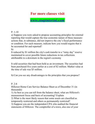 For more classes visit
www.snaptutorial.com
P. 1-10
a) Suppose you were asked to propose accounting principles for external
reporting that would capture the true economic nature of these measure-
actions that, in substance, did not improve the city’s fiscal performance
or condition. For each measure, indicate how you would require that it
be accounted for and reported?
b)
It reduced by $1 million the city's cash transfer to a “rainy day” reserve
maintained to cover possible future reductions in tax collections
attributable to a downturn in the region's economy
It sold securities that had been held as an investment. The securities had
been purchased five years earlier at a cost of $2 million. Market value at
the time of sale was $5 million.
b) Can you see any disadvantages to the principles that you propose?
P. 2-8
Hillcrest Home Care Service Balance Sheet as of December 31 (in
thousands)
1) As best as you can tell from the balance sheet, what are Hillcrest's
measurement focus and basis of accounting? Explain
2) What is the most likely reason that some assets are classified as
temporarily restricted and others as permanently restricted?
3) Suppose you are the independent CPA who audited the financial
statements of Hillcrest. The comptroller of a town, also one of your
 
