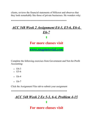 clients, reviews the financial statements of Hillcrest and observes that
they look remarkably like those of private businesses. He wonders why:
**********************************************
ACC 548 Week 2 Assignment E4-3, E5-6, E6-4,
E6-7
For more classes visit
www.snaptutorial.com
Complete the following exercises from Government and Not-for-Profit
Accounting:
• E4-3
• E5-6
• E6-4
• E6-7
Click the Assignment Files tab to submit your assignment
**********************************************
ACC 548 Week 2 Ex 5-3, 6-4, Problem 4-15
For more classes visit
 