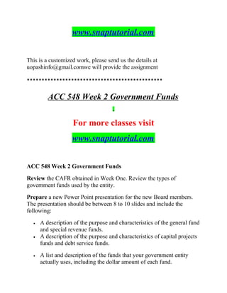 www.snaptutorial.com
This is a customized work, please send us the details at
uopashinfo@gmail.comwe will provide the assignment
**********************************************
ACC 548 Week 2 Government Funds
For more classes visit
www.snaptutorial.com
ACC 548 Week 2 Government Funds
Review the CAFR obtained in Week One. Review the types of
government funds used by the entity.
Prepare a new Power Point presentation for the new Board members.
The presentation should be between 8 to 10 slides and include the
following:
• A description of the purpose and characteristics of the general fund
and special revenue funds.
• A description of the purpose and characteristics of capital projects
funds and debt service funds.
• A list and description of the funds that your government entity
actually uses, including the dollar amount of each fund.
 