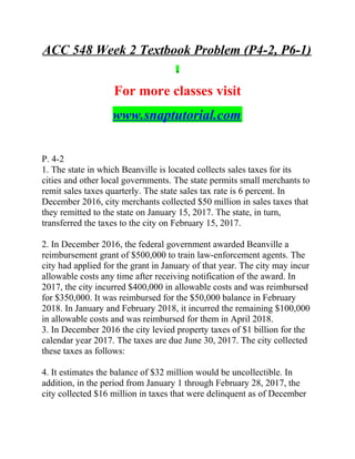 ACC 548 Week 2 Textbook Problem (P4-2, P6-1)
For more classes visit
www.snaptutorial.com
P. 4-2
1. The state in which Beanville is located collects sales taxes for its
cities and other local governments. The state permits small merchants to
remit sales taxes quarterly. The state sales tax rate is 6 percent. In
December 2016, city merchants collected $50 million in sales taxes that
they remitted to the state on January 15, 2017. The state, in turn,
transferred the taxes to the city on February 15, 2017.
2. In December 2016, the federal government awarded Beanville a
reimbursement grant of $500,000 to train law-enforcement agents. The
city had applied for the grant in January of that year. The city may incur
allowable costs any time after receiving notification of the award. In
2017, the city incurred $400,000 in allowable costs and was reimbursed
for $350,000. It was reimbursed for the $50,000 balance in February
2018. In January and February 2018, it incurred the remaining $100,000
in allowable costs and was reimbursed for them in April 2018.
3. In December 2016 the city levied property taxes of $1 billion for the
calendar year 2017. The taxes are due June 30, 2017. The city collected
these taxes as follows:
4. It estimates the balance of $32 million would be uncollectible. In
addition, in the period from January 1 through February 28, 2017, the
city collected $16 million in taxes that were delinquent as of December
 