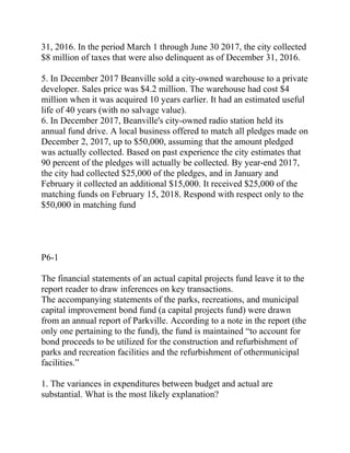 31, 2016. In the period March 1 through June 30 2017, the city collected
$8 million of taxes that were also delinquent as of December 31, 2016.
5. In December 2017 Beanville sold a city-owned warehouse to a private
developer. Sales price was $4.2 million. The warehouse had cost $4
million when it was acquired 10 years earlier. It had an estimated useful
life of 40 years (with no salvage value).
6. In December 2017, Beanville's city-owned radio station held its
annual fund drive. A local business offered to match all pledges made on
December 2, 2017, up to $50,000, assuming that the amount pledged
was actually collected. Based on past experience the city estimates that
90 percent of the pledges will actually be collected. By year-end 2017,
the city had collected $25,000 of the pledges, and in January and
February it collected an additional $15,000. It received $25,000 of the
matching funds on February 15, 2018. Respond with respect only to the
$50,000 in matching fund
P6-1
The financial statements of an actual capital projects fund leave it to the
report reader to draw inferences on key transactions.
The accompanying statements of the parks, recreations, and municipal
capital improvement bond fund (a capital projects fund) were drawn
from an annual report of Parkville. According to a note in the report (the
only one pertaining to the fund), the fund is maintained “to account for
bond proceeds to be utilized for the construction and refurbishment of
parks and recreation facilities and the refurbishment of othermunicipal
facilities.”
1. The variances in expenditures between budget and actual are
substantial. What is the most likely explanation?
 