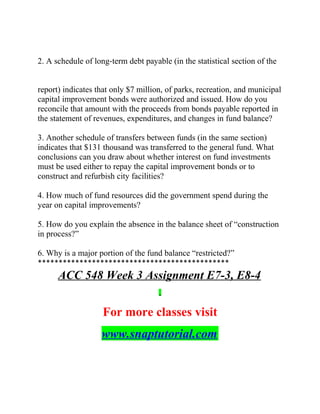 2. A schedule of long‐term debt payable (in the statistical section of the
report) indicates that only $7 million, of parks, recreation, and municipal
capital improvement bonds were authorized and issued. How do you
reconcile that amount with the proceeds from bonds payable reported in
the statement of revenues, expenditures, and changes in fund balance?
3. Another schedule of transfers between funds (in the same section)
indicates that $131 thousand was transferred to the general fund. What
conclusions can you draw about whether interest on fund investments
must be used either to repay the capital improvement bonds or to
construct and refurbish city facilities?
4. How much of fund resources did the government spend during the
year on capital improvements?
5. How do you explain the absence in the balance sheet of “construction
in process?”
6. Why is a major portion of the fund balance “restricted?”
**********************************************
ACC 548 Week 3 Assignment E7-3, E8-4
For more classes visit
www.snaptutorial.com
 