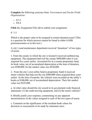Complete the following exercises from Government and Not-for-Profit
Organizations:
• E7-3
• E8-4
Click the Assignment Files tab to submit your assignment.
P. 7-3
Which is the proper value to be assigned to certain donated assets? (This
is a question for which answers cannot be found in either GASB
pronouncements or in this text.)
A city’s road maintenance department received “donations” of two types
of assets:
1. From the county in which the city is located it received earthmoving
equipment. The equipment had cost the county $800,000 when it was
acquired five years earlier. Accounted for in a county proprietary fund,
its book value, net of accumulated depreciation at the time of donation,
was $500,000. Its fair market value was $530,000.
2. From the city’s own utility fund (a proprietary fund) it received
motor vehicles that had cost the city $400,000 when acquired three years
earlier. At the time of transfer, the vehicles were recorded on the utility’s
books at $180,000, net of accumulated depreciation. Their fair market
value was $225,000.
a. At what value should the city record in its government-wide financial
statements: (1) the earth-moving equipment, and (2) the motor vehicles?
b. Briefly justify your response, commenting on any apparent
inconsistencies in the values assigned to each of the two types of assets.
c. Comment on the significance of the resultant book values for
decisions or assessments to be made by statement users.
 