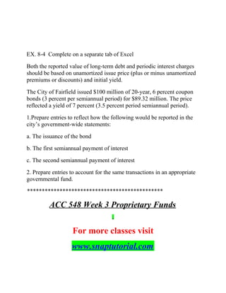 EX. 8-4 Complete on a separate tab of Excel
Both the reported value of long-term debt and periodic interest charges
should be based on unamortized issue price (plus or minus unamortized
premiums or discounts) and initial yield.
The City of Fairfield issued $100 million of 20-year, 6 percent coupon
bonds (3 percent per semiannual period) for $89.32 million. The price
reflected a yield of 7 percent (3.5 percent period semiannual period).
1.Prepare entries to reflect how the following would be reported in the
city’s government-wide statements:
a. The issuance of the bond
b. The first semiannual payment of interest
c. The second semiannual payment of interest
2. Prepare entries to account for the same transactions in an appropriate
governmental fund.
**********************************************
ACC 548 Week 3 Proprietary Funds
For more classes visit
www.snaptutorial.com
 