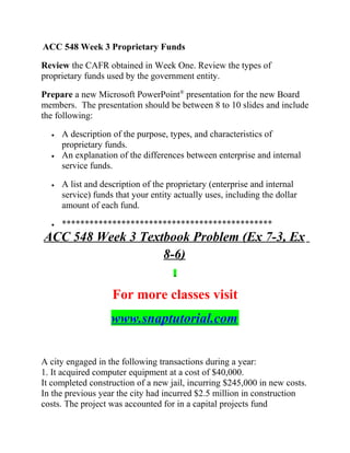 ACC 548 Week 3 Proprietary Funds
Review the CAFR obtained in Week One. Review the types of
proprietary funds used by the government entity.
Prepare a new Microsoft PowerPoint®
presentation for the new Board
members. The presentation should be between 8 to 10 slides and include
the following:
• A description of the purpose, types, and characteristics of
proprietary funds.
• An explanation of the differences between enterprise and internal
service funds.
• A list and description of the proprietary (enterprise and internal
service) funds that your entity actually uses, including the dollar
amount of each fund.
• **********************************************
ACC 548 Week 3 Textbook Problem (Ex 7-3, Ex
8-6)
For more classes visit
www.snaptutorial.com
A city engaged in the following transactions during a year:
1. It acquired computer equipment at a cost of $40,000.
It completed construction of a new jail, incurring $245,000 in new costs.
In the previous year the city had incurred $2.5 million in construction
costs. The project was accounted for in a capital projects fund
 