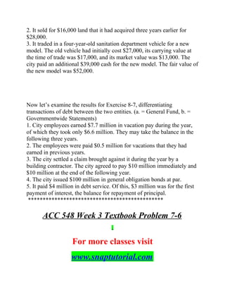 2. It sold for $16,000 land that it had acquired three years earlier for
$28,000.
3. It traded in a four-year-old sanitation department vehicle for a new
model. The old vehicle had initially cost $27,000, its carrying value at
the time of trade was $17,000, and its market value was $13,000. The
city paid an additional $39,000 cash for the new model. The fair value of
the new model was $52,000.
Now let’s examine the results for Exercise 8-7, differentiating
transactions of debt between the two entities. (a. = General Fund, b. =
Governmentwide Statements)
1. City employees earned $7.7 million in vacation pay during the year,
of which they took only $6.6 million. They may take the balance in the
following three years.
2. The employees were paid $0.5 million for vacations that they had
earned in previous years.
3. The city settled a claim brought against it during the year by a
building contractor. The city agreed to pay $10 million immediately and
$10 million at the end of the following year.
4. The city issued $100 million in general obligation bonds at par.
5. It paid $4 million in debt service. Of this, $3 million was for the first
payment of interest, the balance for repayment of principal.
**********************************************
ACC 548 Week 3 Textbook Problem 7-6
For more classes visit
www.snaptutorial.com
 