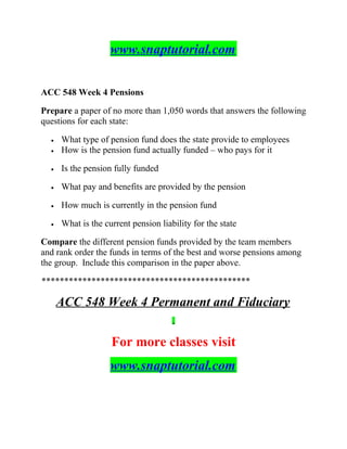www.snaptutorial.com
ACC 548 Week 4 Pensions
Prepare a paper of no more than 1,050 words that answers the following
questions for each state:
• What type of pension fund does the state provide to employees
• How is the pension fund actually funded – who pays for it
• Is the pension fully funded
• What pay and benefits are provided by the pension
• How much is currently in the pension fund
• What is the current pension liability for the state
Compare the different pension funds provided by the team members
and rank order the funds in terms of the best and worse pensions among
the group. Include this comparison in the paper above.
**********************************************
ACC 548 Week 4 Permanent and Fiduciary
For more classes visit
www.snaptutorial.com
 