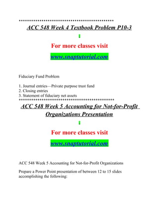 **********************************************
ACC 548 Week 4 Textbook Problem P10-3
For more classes visit
www.snaptutorial.com
Fiduciary Fund Problem
1. Journal entries—Private purpose trust fund
2. Closing entries
3. Statement of fiduciary net assets
**********************************************
ACC 548 Week 5 Accounting for Not-for-Profit
Organizations Presentation
For more classes visit
www.snaptutorial.com
ACC 548 Week 5 Accounting for Not-for-Profit Organizations
Prepare a Power Point presentation of between 12 to 15 slides
accomplishing the following:
 