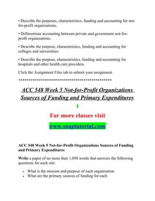 • Describe the purposes, characteristics, funding and accounting for not-
for-profit organizations.
• Differentiate accounting between private and government not-for-
profit organizations.
• Describe the purpose, characteristics, funding and accounting for
colleges and universities.
• Describe the purpose, characteristics, funding and accounting for
hospitals and other health care providers.
Click the Assignment Files tab to submit your assignment.
**********************************************
ACC 548 Week 5 Not-for-Profit Organizations
Sources of Funding and Primary Expenditures
For more classes visit
www.snaptutorial.com
ACC 548 Week 5 Not-for-Profit Organizations Sources of Funding
and Primary Expenditures
Write a paper of no more than 1,050 words that answers the following
questions for each site:
• What is the mission and purpose of each organization
• What are the primary sources of funding for each
 