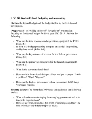 ACC 548 Week 6 Federal Budgeting and Accounting
Review the federal budget and the budget tables for the U.S. federal
government.
Prepare an 8- to 10-slide Microsoft®
PowerPoint®
presentation
focusing on the federal budget for fiscal year (FY) 2015. Answer the
following :
• What are the total revenues and expenditures projected for FY15
(Table S-1)
• Is the FY15 budget projecting a surplus or a deficit in spending,
and by how much (Table S-1)
• What are the key sources of revenue for the federal government
(Table S-5)
• What are the primary expenditures for the federal government?
(Table S-5)
• What is the current national debt?
• How much is the national debt per citizen and per taxpayer. Is this
a problem? Why? Why not?
• How can the Federal government reduce the national debt? Keep
your ideas realistic.
Prepare a paper of no more than 700 words that addresses the following
topics :
• What roles do accountants play in managing government and not-
for-profit organizations?
• How are government and not-for-profit organizations audited? Be
sure to include the different types of audits.
 