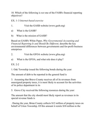 10. Which of the following is not one of the FASB's financial reporting
objectives?
EX. 1–3 Internet-based exercise
1. Visit the GASB website (www.gasb.org)
a) What is the GASB?
b) What is the mission of GASB?
Based on GASB's White Paper, Why Governmental Accounting and
Financial Reporting Is and Should Be Different, describe the key
environmental differences between governments and for-profit business
enterprises
2. Visit the GFOA website (www.gfoa.org)
a) What is the GFOA, and what role does it play?
EX. 2-2
1. Oak Township issued the following bonds during the year:
The amount of debt to be reported in the general fund is
3. Assuming that Bravo County receives all of its revenues from
unassigned property taxes, it is most likely to account for the activities
of its police department in its
5. Grove City received the following resources during the year:
The amount that the city should most likely report as revenues in its
special revenue funds is
. During the year, Brian County collects $12 million of property taxes on
behalf of Urton Township. Of this amount it remits $10 million to the
 