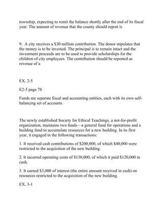 township, expecting to remit the balance shortly after the end of its fiscal
year. The amount of revenue that the county should report is
9. A city receives a $30 million contribution. The donor stipulates that
the money is to be invested. The principal is to remain intact and the
investment proceeds are to be used to provide scholarships for the
children of city employees. The contribution should be reported as
revenue of a
EX. 2-5
E2-5 page 78
Funds are separate fiscal and accounting entities, each with its own self-
balancing set of accounts.
The newly established Society for Ethical Teachings, a not-for-profit
organization, maintains two funds—a general fund for operations and a
building fund to accumulate resources for a new building. In its first
year, it engaged in the following transactions:
1. It received cash contributions of $200,000, of which $40,000 were
restricted to the acquisition of the new building.
2. It incurred operating costs of $130,000, of which it paid $120,000 in
cash.
3. It earned $3,000 of interest (the entire amount received in cash) on
resources restricted to the acquisition of the new building.
EX. 3-1
 