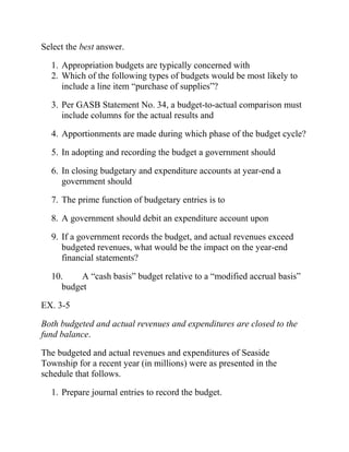 Select the best answer.
1. Appropriation budgets are typically concerned with
2. Which of the following types of budgets would be most likely to
include a line item “purchase of supplies”?
3. Per GASB Statement No. 34, a budget-to-actual comparison must
include columns for the actual results and
4. Apportionments are made during which phase of the budget cycle?
5. In adopting and recording the budget a government should
6. In closing budgetary and expenditure accounts at year-end a
government should
7. The prime function of budgetary entries is to
8. A government should debit an expenditure account upon
9. If a government records the budget, and actual revenues exceed
budgeted revenues, what would be the impact on the year-end
financial statements?
10. A “cash basis” budget relative to a “modified accrual basis”
budget
EX. 3-5
Both budgeted and actual revenues and expenditures are closed to the
fund balance.
The budgeted and actual revenues and expenditures of Seaside
Township for a recent year (in millions) were as presented in the
schedule that follows.
1. Prepare journal entries to record the budget.
 