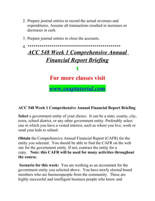 2. Prepare journal entries to record the actual revenues and
expenditures. Assume all transactions resulted in increases or
decreases in cash.
3. Prepare journal entries to close the accounts.
4. **********************************************
ACC 548 Week 1 Comprehensive Annual
Financial Report Briefing
For more classes visit
www.snaptutorial.com
ACC 548 Week 1 Comprehensive Annual Financial Report Briefing
Select a government entity of your choice. It can be a state, county, city,
town, school district, or any other government entity. Preferably select
one in which you have a vested interest, such as where you live, work or
send your kids to school.
Obtain the Comprehensive Annual Financial Report (CAFR) for the
entity you selected. You should be able to find the CAFR on the web
site for the government entity. If not, contract the entity for a
copy. Note: this CAFR will be used for many activities throughout
the course.
Scenario for this week: You are working as an accountant for the
government entity you selected above. You have newly elected board
members who are businesspeople from the community. These are
highly successful and intelligent business people who know and
 