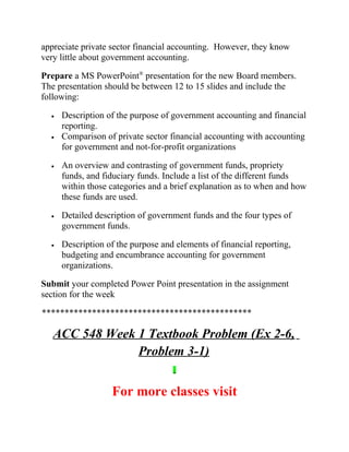 appreciate private sector financial accounting. However, they know
very little about government accounting.
Prepare a MS PowerPoint®
presentation for the new Board members.
The presentation should be between 12 to 15 slides and include the
following:
• Description of the purpose of government accounting and financial
reporting.
• Comparison of private sector financial accounting with accounting
for government and not-for-profit organizations
• An overview and contrasting of government funds, propriety
funds, and fiduciary funds. Include a list of the different funds
within those categories and a brief explanation as to when and how
these funds are used.
• Detailed description of government funds and the four types of
government funds.
• Description of the purpose and elements of financial reporting,
budgeting and encumbrance accounting for government
organizations.
Submit your completed Power Point presentation in the assignment
section for the week
**********************************************
ACC 548 Week 1 Textbook Problem (Ex 2-6,
Problem 3-1)
For more classes visit
 
