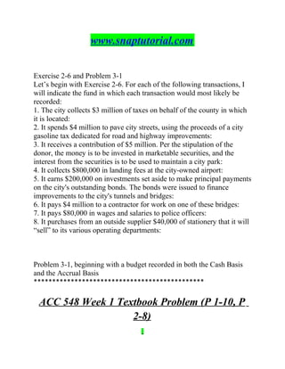 www.snaptutorial.com
Exercise 2-6 and Problem 3-1
Let’s begin with Exercise 2-6. For each of the following transactions, I
will indicate the fund in which each transaction would most likely be
recorded:
1. The city collects $3 million of taxes on behalf of the county in which
it is located:
2. It spends $4 million to pave city streets, using the proceeds of a city
gasoline tax dedicated for road and highway improvements:
3. It receives a contribution of $5 million. Per the stipulation of the
donor, the money is to be invested in marketable securities, and the
interest from the securities is to be used to maintain a city park:
4. It collects $800,000 in landing fees at the city-owned airport:
5. It earns $200,000 on investments set aside to make principal payments
on the city's outstanding bonds. The bonds were issued to finance
improvements to the city's tunnels and bridges:
6. It pays $4 million to a contractor for work on one of these bridges:
7. It pays $80,000 in wages and salaries to police officers:
8. It purchases from an outside supplier $40,000 of stationery that it will
“sell” to its various operating departments:
Problem 3-1, beginning with a budget recorded in both the Cash Basis
and the Accrual Basis
**********************************************
ACC 548 Week 1 Textbook Problem (P 1-10, P
2-8)
 