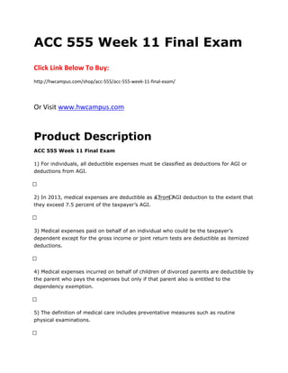ACC 555 Week 11 Final Exam
Click Link Below To Buy:
http://hwcampus.com/shop/acc-555/acc-555-week-11-final-exam/
Or Visit www.hwcampus.com
Product Description
ACC 555 Week 11 Final Exam
1) For individuals, all deductible expenses must be classified as deductions for AGI or
deductions from AGI.
 
2) In 2013, medical expenses are deductible as a from AGI deduction to the extent that
they exceed 7.5 percent of the taxpayer’s AGI.
 
3) Medical expenses paid on behalf of an individual who could be the taxpayer’s
dependent except for the gross income or joint return tests are deductible as itemized
deductions.
 
4) Medical expenses incurred on behalf of children of divorced parents are deductible by
the parent who pays the expenses but only if that parent also is entitled to the
dependency exemption.
 
5) The definition of medical care includes preventative measures such as routine
physical examinations.
 
 