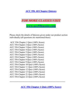 ACC 556 All Chapter Quizzes
FOR MORE CLASSES VISIT
www.acc556assist.com
Please check the details of Quizzes given under our product section
individually (all questions are mentioned there)
ACC 556 Chapter 1 Quiz (100% Score)
ACC 556 Chapter 2 Quiz (100% Score)
ACC 556 Chapter 3 Quiz (100% Score)
ACC 556 Chapter 4 Quiz (100% Score)
ACC 556 Chapter 5 Quiz (100% Score)
ACC 556 Chapter 6 Quiz (100% Score)
ACC 556 Chapter 7 Quiz (100% Score)
ACC 556 Chapter 8 Quiz (100% Score)
ACC 556 Chapter 9 Quiz (100% Score)
ACC 556 Chapter 10 Quiz (100% Score)
ACC 556 Chapter 11 Quiz (100% Score)
ACC 556 Chapter 12 Quiz (100% Score)
ACC 556 Chapter 13 Quiz (100% Score)
ACC 556 Chapter 21 Quiz (100% Score)
ACC 556 Chapter 22 Quiz (100% Score)
==============================================
ACC 556 Chapter 1 Quiz (100% Score)
 