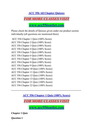 ACC 556 All Chapter Quizzes
FOR MORE CLASSES VISIT
www.acc556outlet.com
Please check the details of Quizzes given under our product section
individually (all questions are mentioned there)
ACC 556 Chapter 1 Quiz (100% Score)
ACC 556 Chapter 2 Quiz (100% Score)
ACC 556 Chapter 3 Quiz (100% Score)
ACC 556 Chapter 4 Quiz (100% Score)
ACC 556 Chapter 5 Quiz (100% Score)
ACC 556 Chapter 6 Quiz (100% Score)
ACC 556 Chapter 7 Quiz (100% Score)
ACC 556 Chapter 8 Quiz (100% Score)
ACC 556 Chapter 9 Quiz (100% Score)
ACC 556 Chapter 10 Quiz (100% Score)
ACC 556 Chapter 11 Quiz (100% Score)
ACC 556 Chapter 12 Quiz (100% Score)
ACC 556 Chapter 13 Quiz (100% Score)
ACC 556 Chapter 21 Quiz (100% Score)
ACC 556 Chapter 22 Quiz (100% Score)
------------------------------------------------------------------------------------
ACC 556 Chapter 1 Quiz (100% Score)
FOR MORE CLASSES VISIT
www.acc556outlet.com
Chapter 1 Quiz
Question 1
 