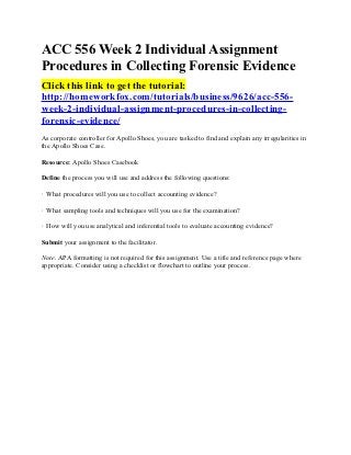 ACC 556 Week 2 Individual Assignment
Procedures in Collecting Forensic Evidence
Click this link to get the tutorial:
http://homeworkfox.com/tutorials/business/9626/acc-556-
week-2-individual-assignment-procedures-in-collecting-
forensic-evidence/
As corporate controller for Apollo Shoes, you are tasked to find and explain any irregularities in
the Apollo Shoes Case.

Resource: Apollo Shoes Casebook

Define the process you will use and address the following questions:

· What procedures will you use to collect accounting evidence?

· What sampling tools and techniques will you use for the examination?

· How will you use analytical and inferential tools to evaluate accounting evidence?

Submit your assignment to the facilitator.

Note. APA formatting is not required for this assignment. Use a title and reference page where
appropriate. Consider using a checklist or flowchart to outline your process.
 