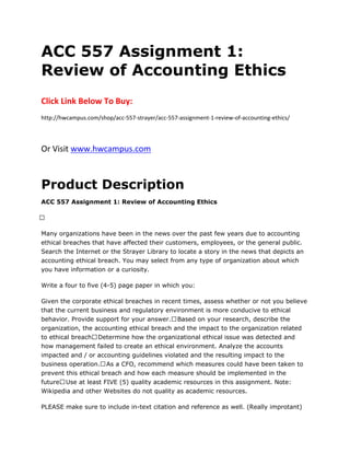 ACC 557 Assignment 1:
Review of Accounting Ethics
Click Link Below To Buy:
http://hwcampus.com/shop/acc-557-strayer/acc-557-assignment-1-review-of-accounting-ethics/
Or Visit www.hwcampus.com
Product Description
ACC 557 Assignment 1: Review of Accounting Ethics
 
Many organizations have been in the news over the past few years due to accounting
ethical breaches that have affected their customers, employees, or the general public.
Search the Internet or the Strayer Library to locate a story in the news that depicts an
accounting ethical breach. You may select from any type of organization about which
you have information or a curiosity.
Write a four to five (4-5) page paper in which you:
Given the corporate ethical breaches in recent times, assess whether or not you believe
that the current business and regulatory environment is more conducive to ethical
behavior. Provide support for your answer. Based on your research, describe the
organization, the accounting ethical breach and the impact to the organization related
to ethical breach. Determine how the organizational ethical issue was detected and
how management failed to create an ethical environment. Analyze the accounts
impacted and / or accounting guidelines violated and the resulting impact to the
business operation. As a CFO, recommend which measures could have been taken to
prevent this ethical breach and how each measure should be implemented in the
future. Use at least FIVE (5) quality academic resources in this assignment. Note:
Wikipedia and other Websites do not quality as academic resources.
PLEASE make sure to include in-text citation and reference as well. (Really improtant)
 