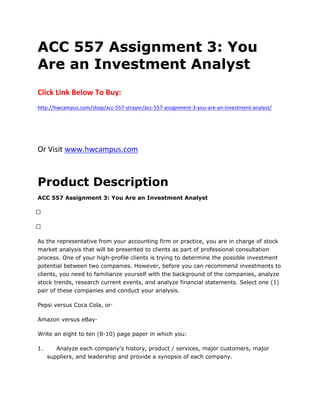 ACC 557 Assignment 3: You
Are an Investment Analyst
Click Link Below To Buy:
http://hwcampus.com/shop/acc-557-strayer/acc-557-assignment-3-you-are-an-investment-analyst/
Or Visit www.hwcampus.com
Product Description
ACC 557 Assignment 3: You Are an Investment Analyst
 
 
As the representative from your accounting firm or practice, you are in charge of stock
market analysis that will be presented to clients as part of professional consultation
process. One of your high-profile clients is trying to determine the possible investment
potential between two companies. However, before you can recommend investments to
clients, you need to familiarize yourself with the background of the companies, analyze
stock trends, research current events, and analyze financial statements. Select one (1)
pair of these companies and conduct your analysis.
Pepsi versus Coca Cola, or·
Amazon versus eBay·
Write an eight to ten (8-10) page paper in which you:
1. Analyze each company’s history, product / services, major customers, major
suppliers, and leadership and provide a synopsis of each company.
 